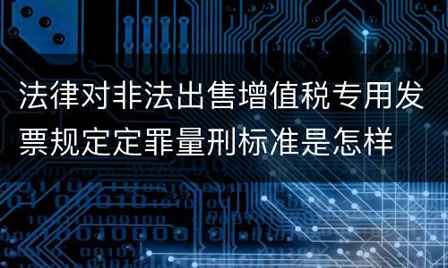 法律对非法出售增值税专用发票规定定罪量刑标准是怎样