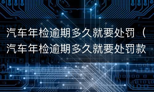 汽车年检逾期多久就要处罚（汽车年检逾期多久就要处罚款）
