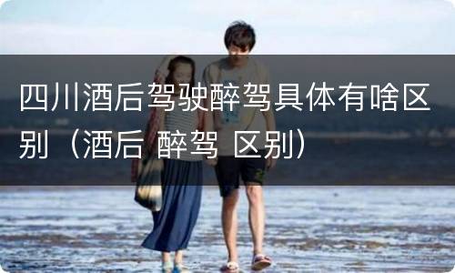 四川酒后驾驶醉驾具体有啥区别（酒后 醉驾 区别）
