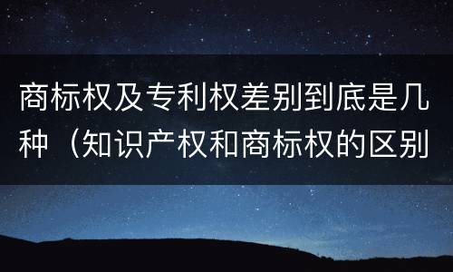 商标权及专利权差别到底是几种（知识产权和商标权的区别）