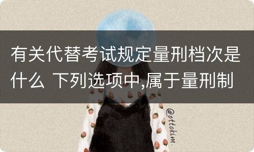 有关代替考试规定量刑档次是什么 下列选项中,属于量刑制度的有?