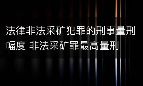 法律非法采矿犯罪的刑事量刑幅度 非法采矿罪最高量刑