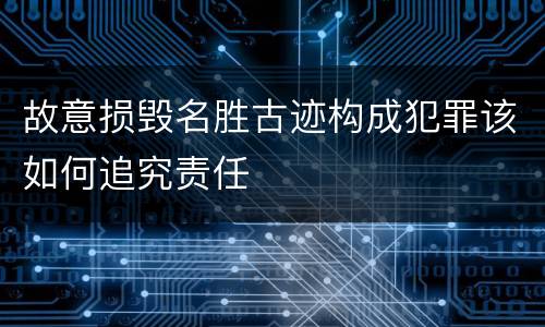 故意损毁名胜古迹构成犯罪该如何追究责任