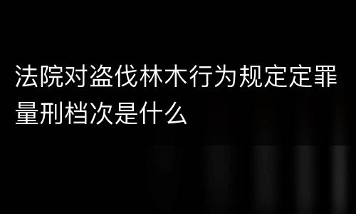 法院对盗伐林木行为规定定罪量刑档次是什么