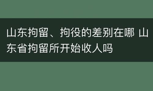 山东拘留、拘役的差别在哪 山东省拘留所开始收人吗
