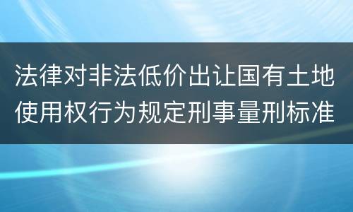 法律对非法低价出让国有土地使用权行为规定刑事量刑标准是什么
