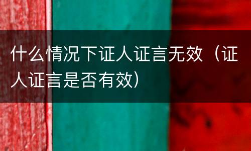 什么情况下证人证言无效（证人证言是否有效）