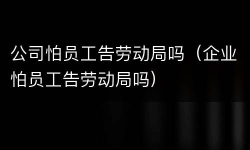 公司怕员工告劳动局吗（企业怕员工告劳动局吗）