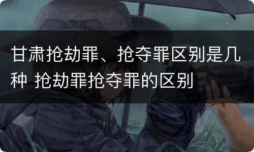 甘肃抢劫罪、抢夺罪区别是几种 抢劫罪抢夺罪的区别
