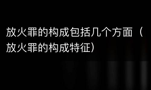 放火罪的构成包括几个方面（放火罪的构成特征）