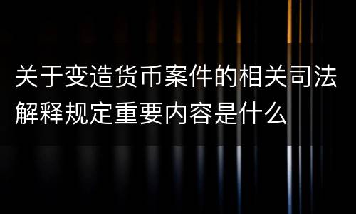 关于变造货币案件的相关司法解释规定重要内容是什么