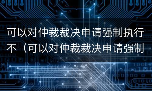 可以对仲裁裁决申请强制执行不（可以对仲裁裁决申请强制执行不服吗）