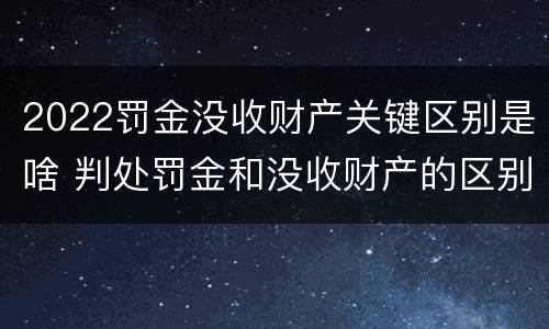 2022罚金没收财产关键区别是啥 判处罚金和没收财产的区别