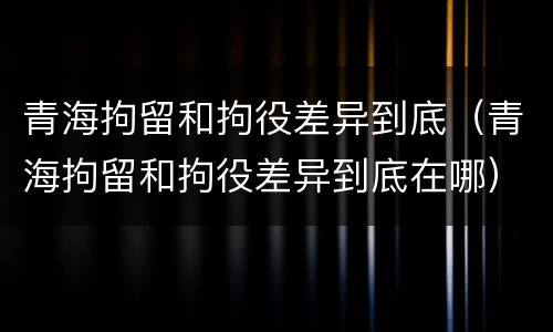 青海拘留和拘役差异到底（青海拘留和拘役差异到底在哪）