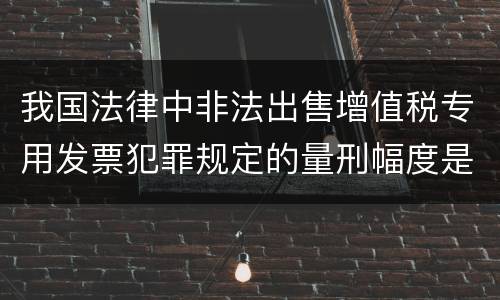 我国法律中非法出售增值税专用发票犯罪规定的量刑幅度是怎样的