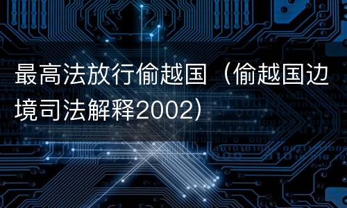 最高法放行偷越国（偷越国边境司法解释2002）