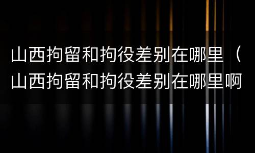 山西拘留和拘役差别在哪里（山西拘留和拘役差别在哪里啊）