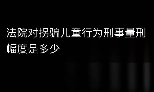 法院对拐骗儿童行为刑事量刑幅度是多少