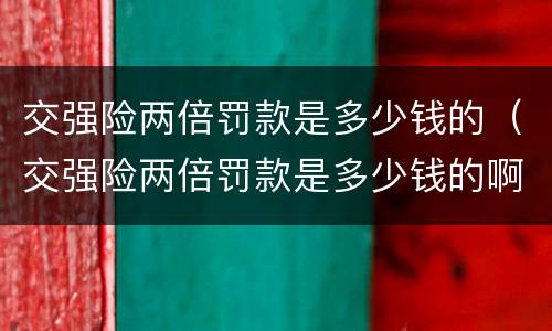 交强险两倍罚款是多少钱的（交强险两倍罚款是多少钱的啊）