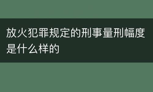 放火犯罪规定的刑事量刑幅度是什么样的