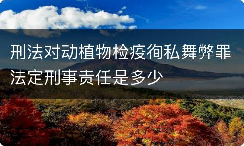 刑法对动植物检疫徇私舞弊罪法定刑事责任是多少