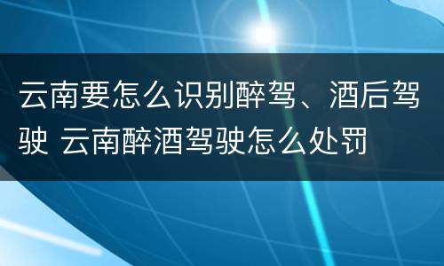 云南要怎么识别醉驾、酒后驾驶 云南醉酒驾驶怎么处罚