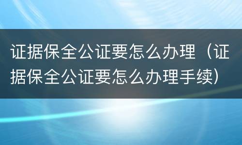 证据保全公证要怎么办理（证据保全公证要怎么办理手续）