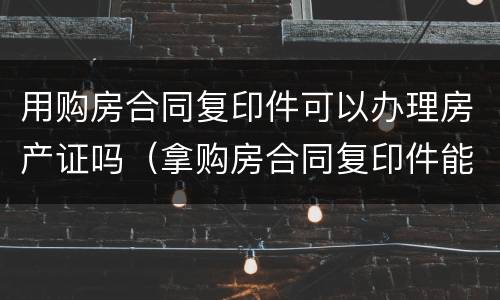用购房合同复印件可以办理房产证吗（拿购房合同复印件能贷款吗）