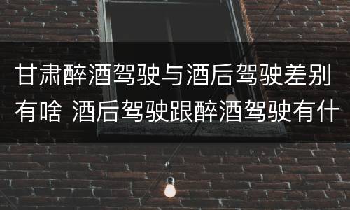 甘肃醉酒驾驶与酒后驾驶差别有啥 酒后驾驶跟醉酒驾驶有什么区别