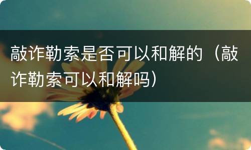 敲诈勒索是否可以和解的（敲诈勒索可以和解吗）