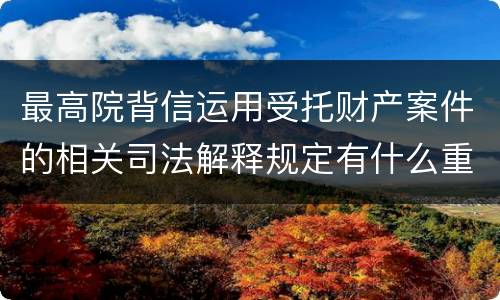 最高院背信运用受托财产案件的相关司法解释规定有什么重要内容