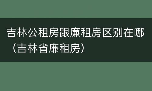 吉林公租房跟廉租房区别在哪（吉林省廉租房）