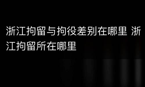浙江拘留与拘役差别在哪里 浙江拘留所在哪里