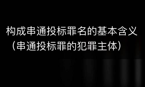 构成串通投标罪名的基本含义（串通投标罪的犯罪主体）