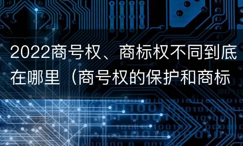 2022商号权、商标权不同到底在哪里（商号权的保护和商标权的保护一样是全国性范围的）