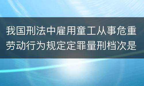 我国刑法中雇用童工从事危重劳动行为规定定罪量刑档次是多少