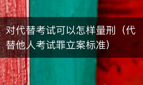 对代替考试可以怎样量刑（代替他人考试罪立案标准）