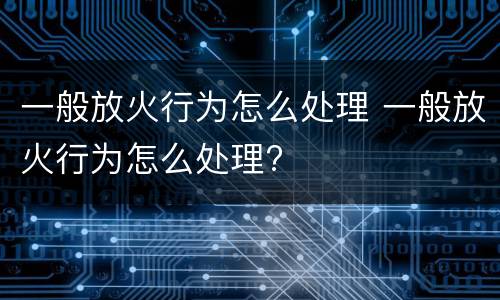 一般放火行为怎么处理 一般放火行为怎么处理?