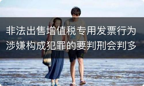 非法出售增值税专用发票行为涉嫌构成犯罪的要判刑会判多久