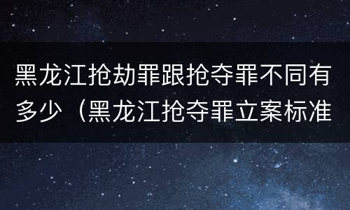 黑龙江抢劫罪跟抢夺罪不同有多少（黑龙江抢夺罪立案标准）