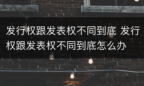 发行权跟发表权不同到底 发行权跟发表权不同到底怎么办