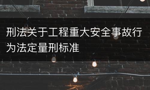 刑法关于工程重大安全事故行为法定量刑标准