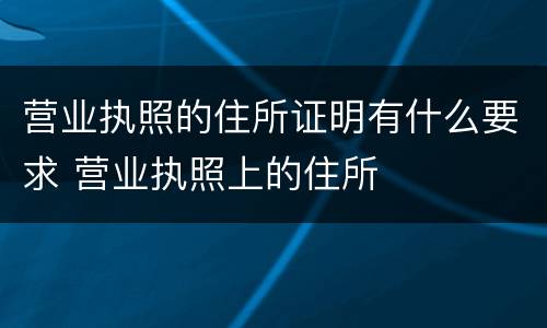 营业执照的住所证明有什么要求 营业执照上的住所