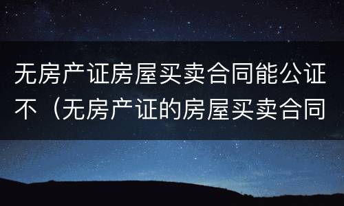 无房产证房屋买卖合同能公证不（无房产证的房屋买卖合同可以公证吗）