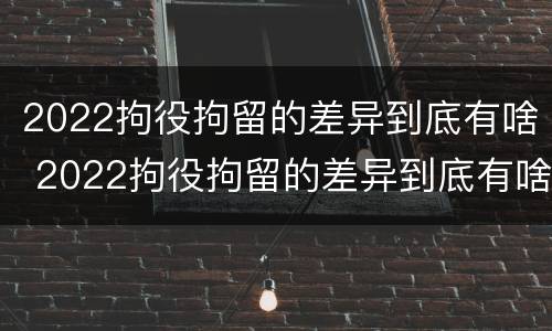 2022拘役拘留的差异到底有啥 2022拘役拘留的差异到底有啥不同