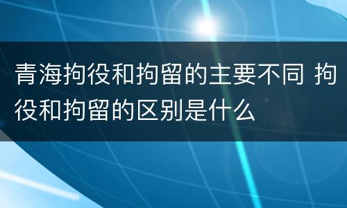 青海拘役和拘留的主要不同 拘役和拘留的区别是什么