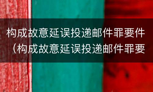 构成故意延误投递邮件罪要件（构成故意延误投递邮件罪要件有哪些）