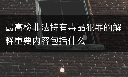 最高检非法持有毒品犯罪的解释重要内容包括什么