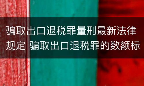 骗取出口退税罪量刑最新法律规定 骗取出口退税罪的数额标准