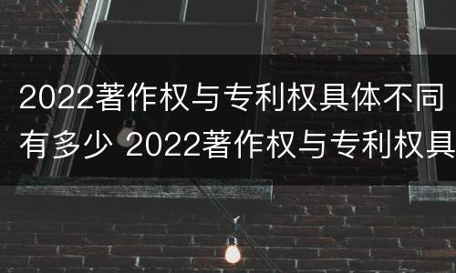 2022著作权与专利权具体不同有多少 2022著作权与专利权具体不同有多少个